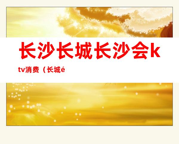长沙长城长沙会ktv消费(长城长沙会ktv夜总会)
