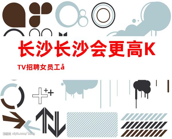 长沙长沙会更高KTV招聘女员工 包吃住报销路费生意稳定