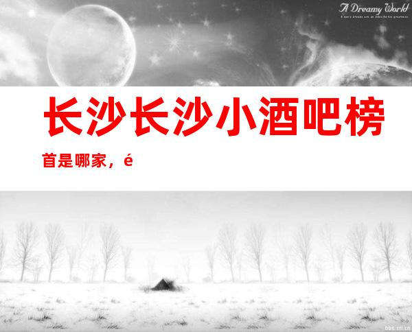 长沙长沙小酒吧榜首是哪家,长沙十大酒吧都在哪里