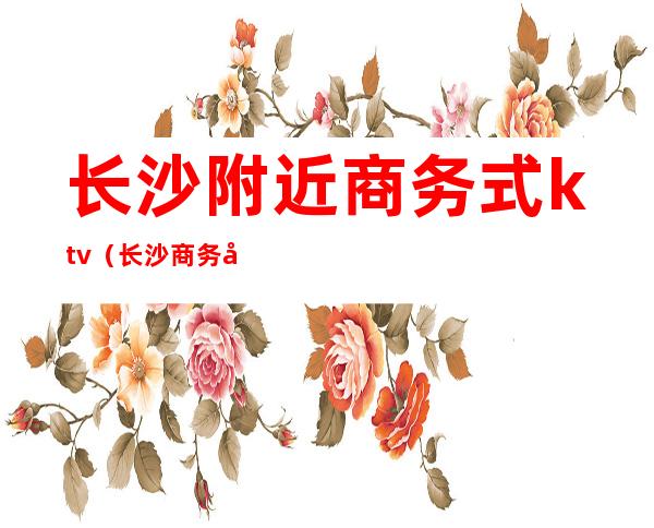 长沙附近商务式ktv(长沙商务场)