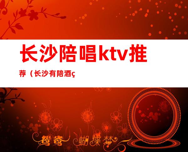 长沙陪唱ktv推荐(长沙有陪酒的ktv)