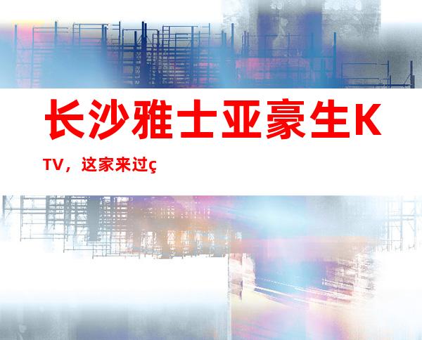 长沙雅士亚豪生KTV，这家来过的人都说非常好