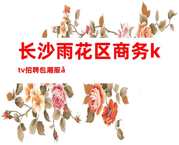 长沙雨花区商务ktv招聘包厢服务员(【长沙ktv招聘兼职】)