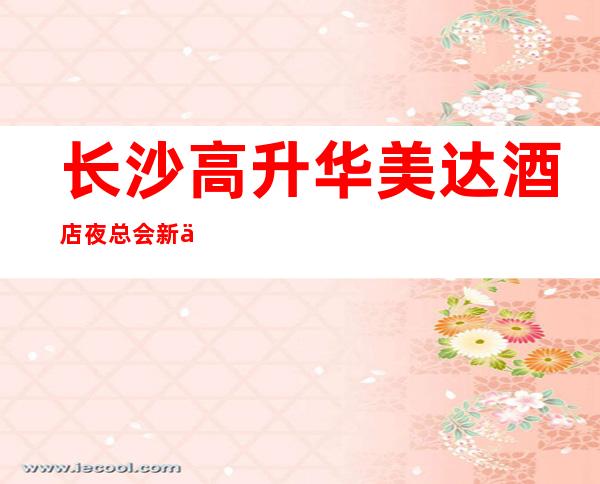 长沙高升华美达酒店夜总会新体验-长沙哪个夜总会好玩