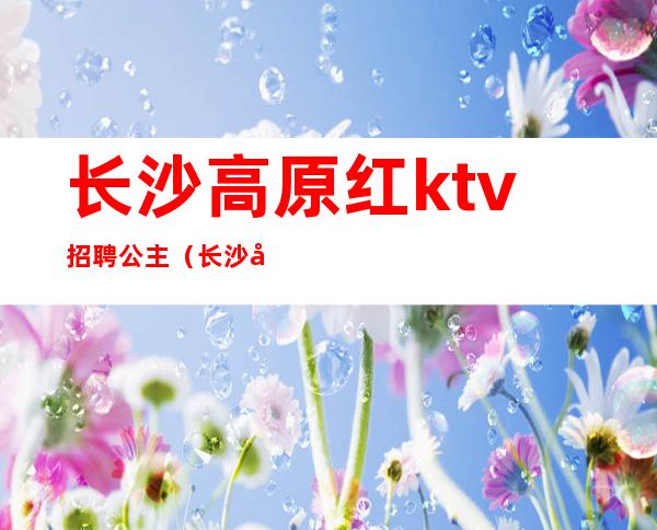 长沙高原红ktv招聘公主(长沙哪些ktv招聘公主)