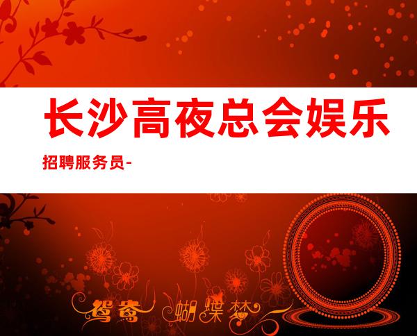 长沙高夜总会娱乐招聘服务员-靠谱来去自由每天都能上班