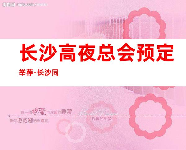 长沙高夜总会预定举荐-长沙同天酒店ktv好像够更高