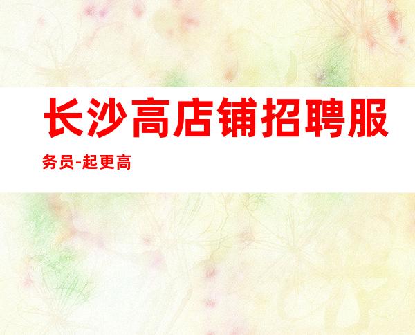 长沙高店铺招聘服务员-起更高场轻松两个班