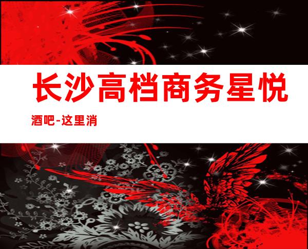 长沙高档商务星悦酒吧-这里消费透明-商品明码标价