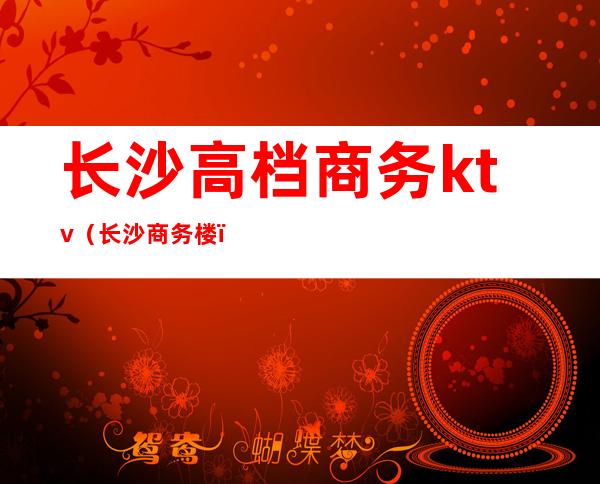 长沙高档商务ktv(长沙商务楼)