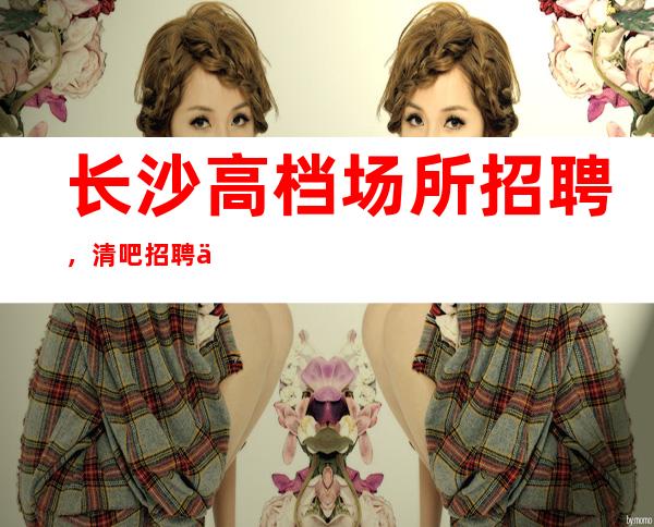 长沙高档场所招聘，清吧招聘信息-专业团队带你