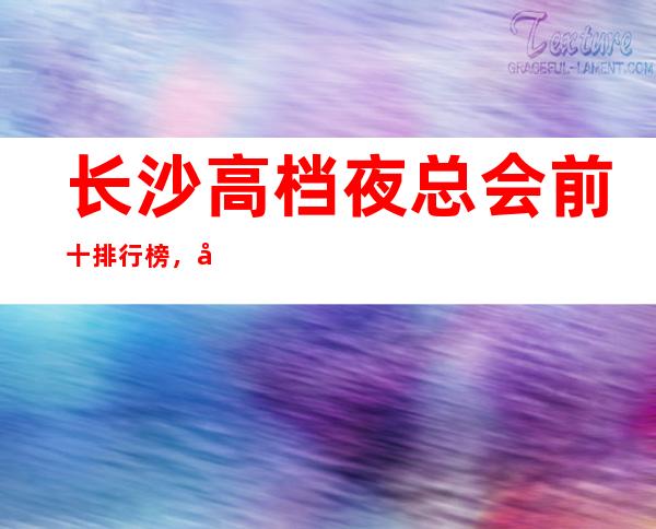 长沙高档夜总会前十排行榜,带你体验不一样的生活