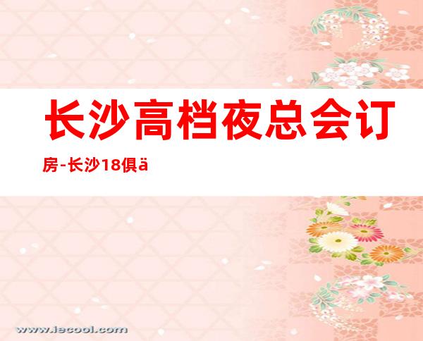 长沙高档夜总会订房-长沙18俱乐部KTV预定消费介绍