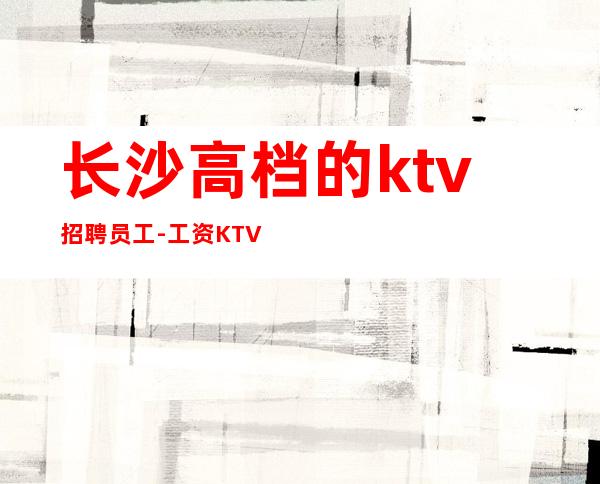 长沙高档的ktv招聘员工-工资KTV招聘请关注我