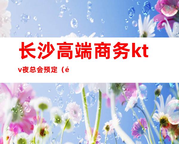 长沙高端商务ktv夜总会预定(长沙专业商务ktv夜总会招聘)