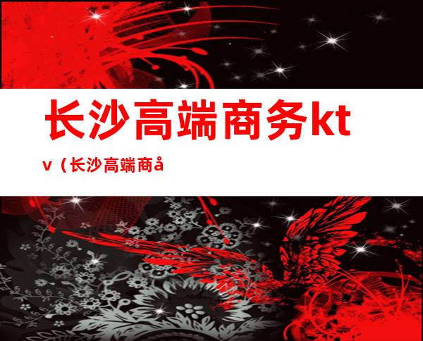 长沙高端商务ktv（长沙高端商务茶馆）