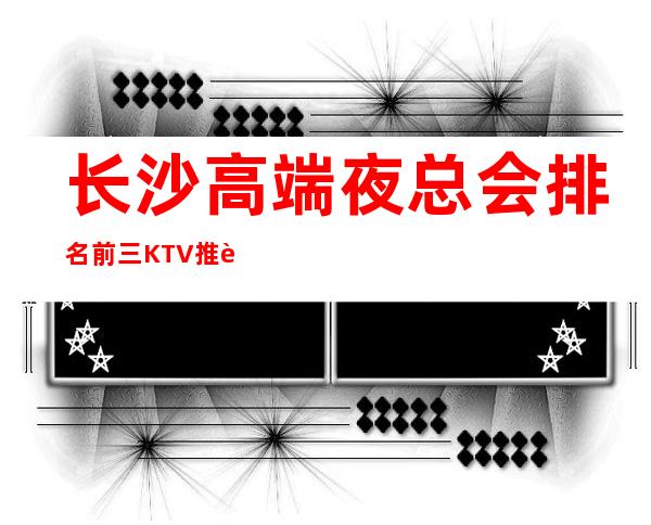 长沙高端夜总会排名前三KTV推荐长沙凡尔赛KTV