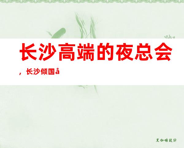 长沙高端的夜总会，长沙倾国倾城KTV怎么样？