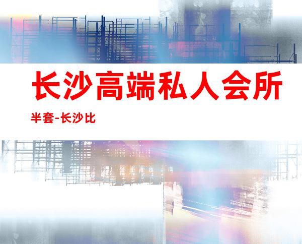 长沙高端私人会所半套-长沙比较高级的会所,求推荐
