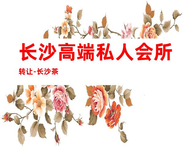 长沙高端私人会所转让-长沙茶比较好的会所