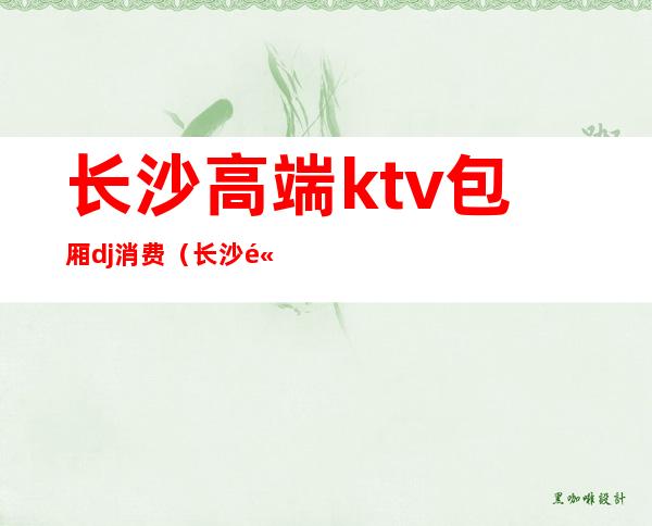 长沙高端ktv包厢dj消费（长沙高端ktv包厢dj消费多少）