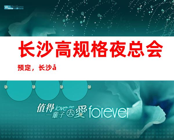 长沙高规格夜总会预定,长沙夜总会哪家好耍