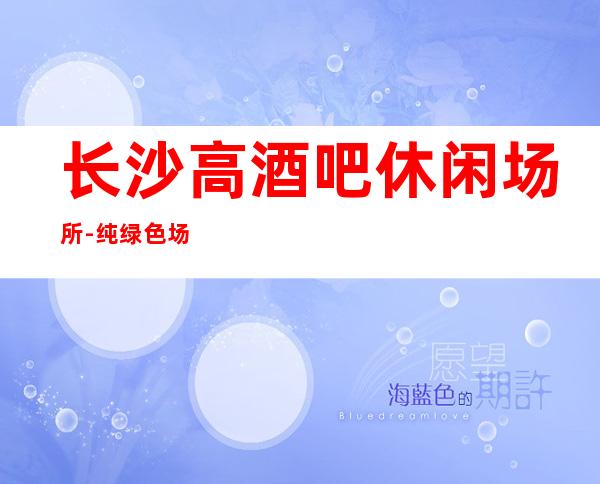长沙高酒吧休闲场所-纯绿色场所
