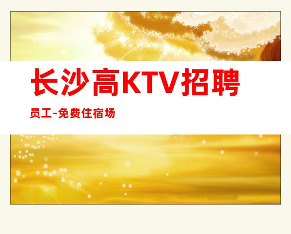 长沙高KTV招聘员工-免费住宿场