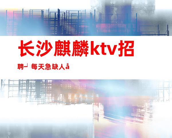 长沙麒麟ktv招聘┙每天急缺人/工作给力起