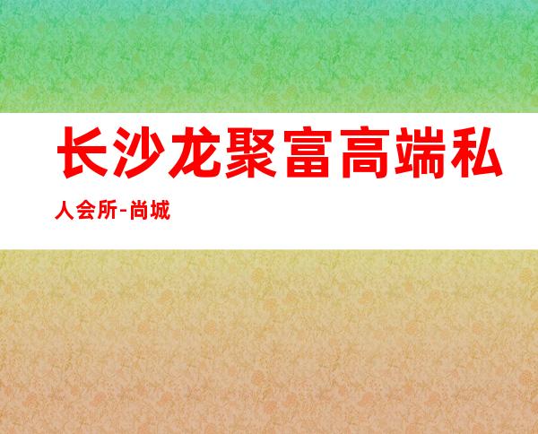 长沙龙聚富高端私人会所-尚城酒吧怎么样