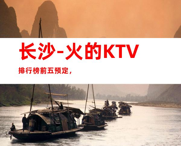 长沙-火的KTV排行榜前五预定,这五家体验过的都常来