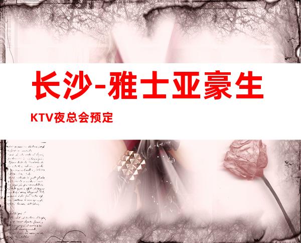 长沙-雅士亚豪生KTV夜总会预定 – 我们的服务都是很好，肯定用心对待