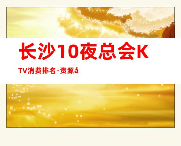 长沙10夜总会KTV消费排名-资源多值得推荐 – 长沙长沙商务KTV
