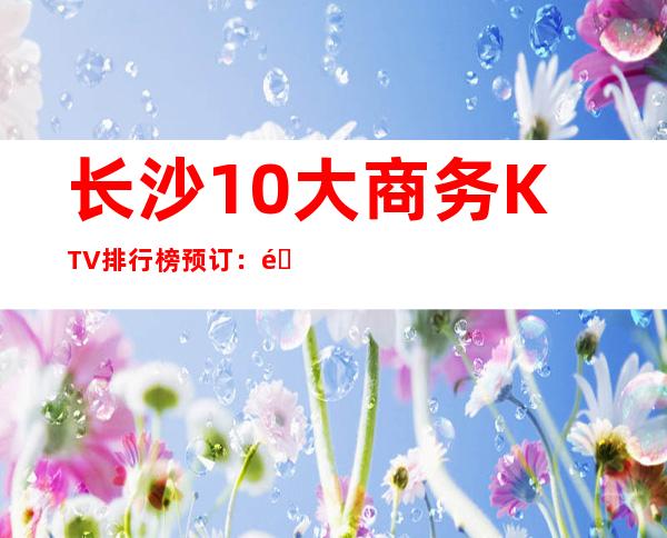 长沙10大商务KTV排行榜预订:长沙18号俱乐部KTV消费。