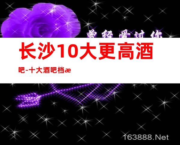 长沙10大更高酒吧-十大酒吧档次排名榜