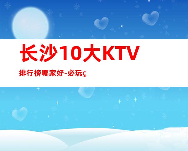 长沙10大KTV排行榜哪家好-必玩的值得推荐 – 长沙长沙商务KTV