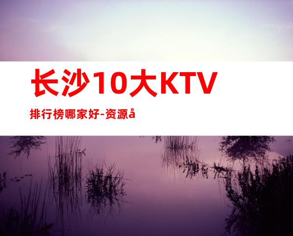 长沙10大KTV排行榜哪家好-资源多值得推荐 – 长沙长沙商务KTV