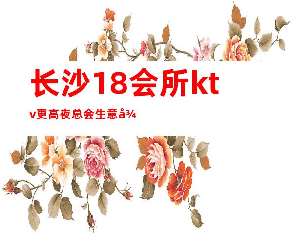 长沙18会所ktv更高夜总会生意很受欢迎排行榜的前十名