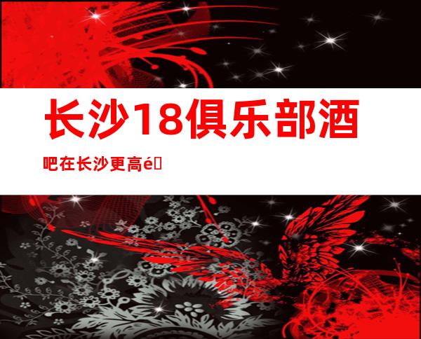 长沙18俱乐部酒吧在长沙更高酒吧人气领先的豪华酒吧