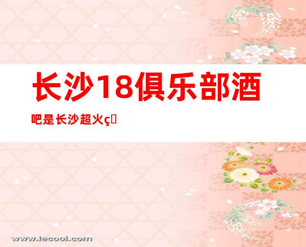长沙18俱乐部酒吧是长沙超火爆酒吧,档次不一般的酒吧