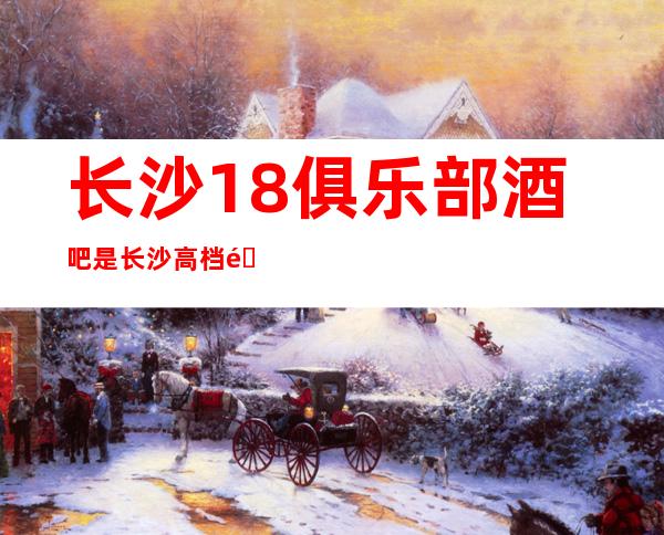 长沙18俱乐部酒吧是长沙高档酒吧里排名前三的商务酒吧