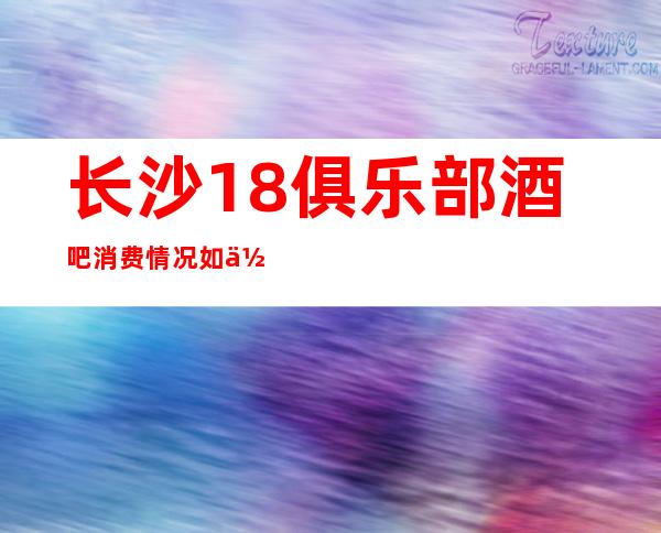 长沙18俱乐部酒吧消费情况如何?酒吧档次高吗?