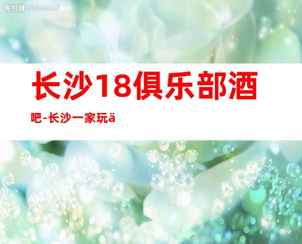 长沙18俱乐部酒吧-长沙一家玩了不会后悔的酒吧