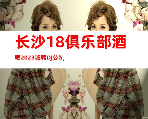 长沙18俱乐部酒吧2023诚聘DJ公主-无押金无ic卡