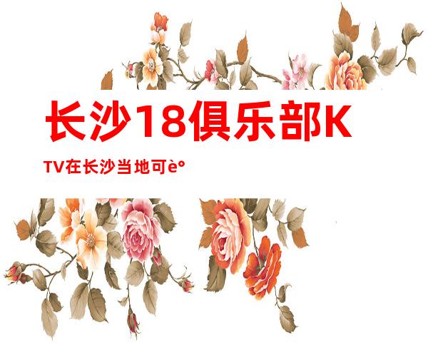 长沙18俱乐部KTV在长沙当地可谓档次及生意火爆的夜总会