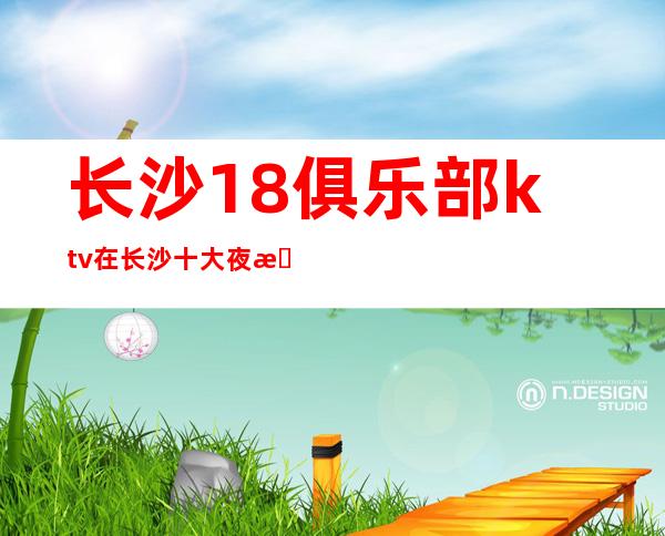 长沙18俱乐部ktv在长沙十大夜总依次给你详细解答,避免被坑