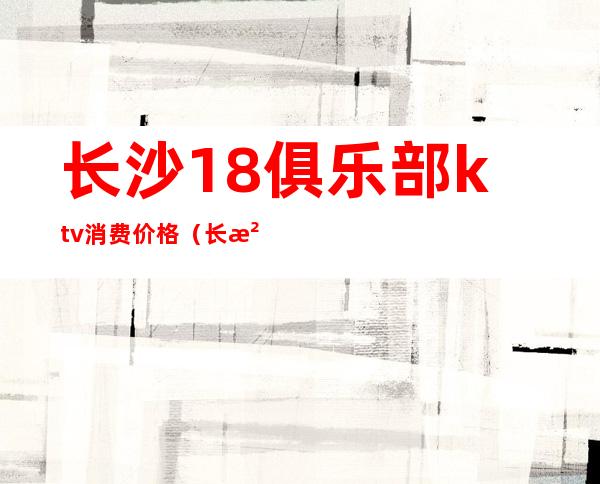 长沙18俱乐部ktv消费价格(长沙便宜的商务ktv)