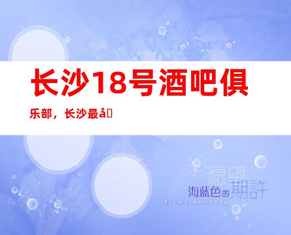 长沙18号酒吧俱乐部，长沙最值得体验的商务会所