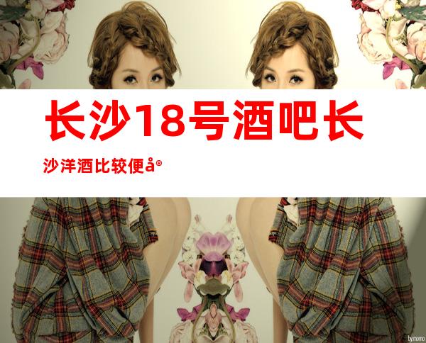 长沙18号酒吧长沙洋酒比较便宜，有优惠的酒吧