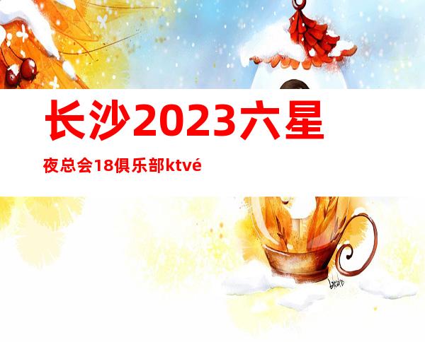 长沙2023六星夜总会/18俱乐部ktv预订咨询